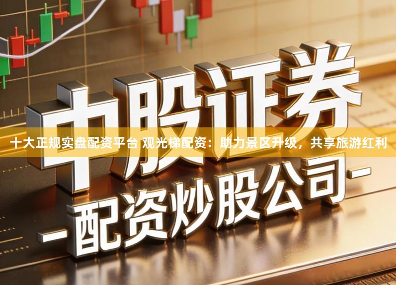 十大正规实盘配资平台 观光梯配资：助力景区升级，共享旅游红利