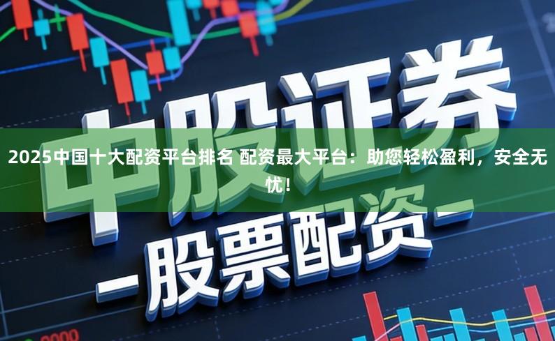 2025中国十大配资平台排名 配资最大平台：助您轻松盈利，安全无忧！