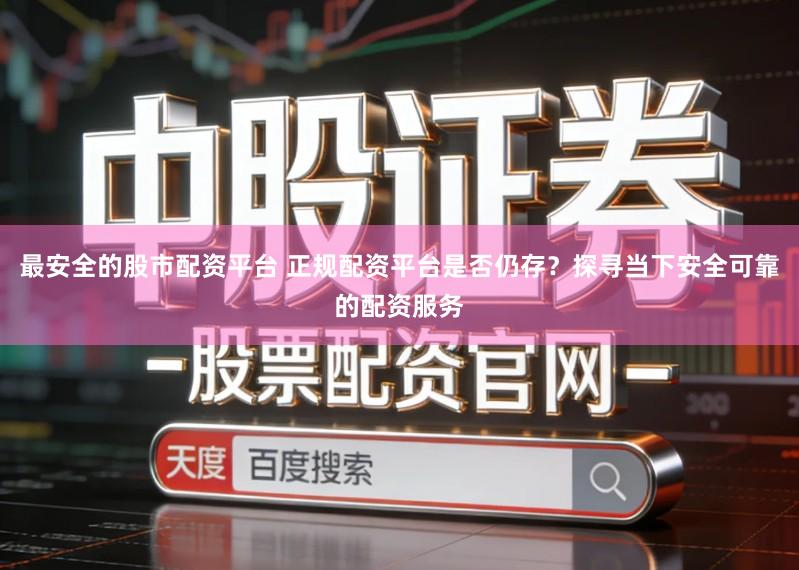 最安全的股市配资平台 正规配资平台是否仍存？探寻当下安全可靠的配资服务