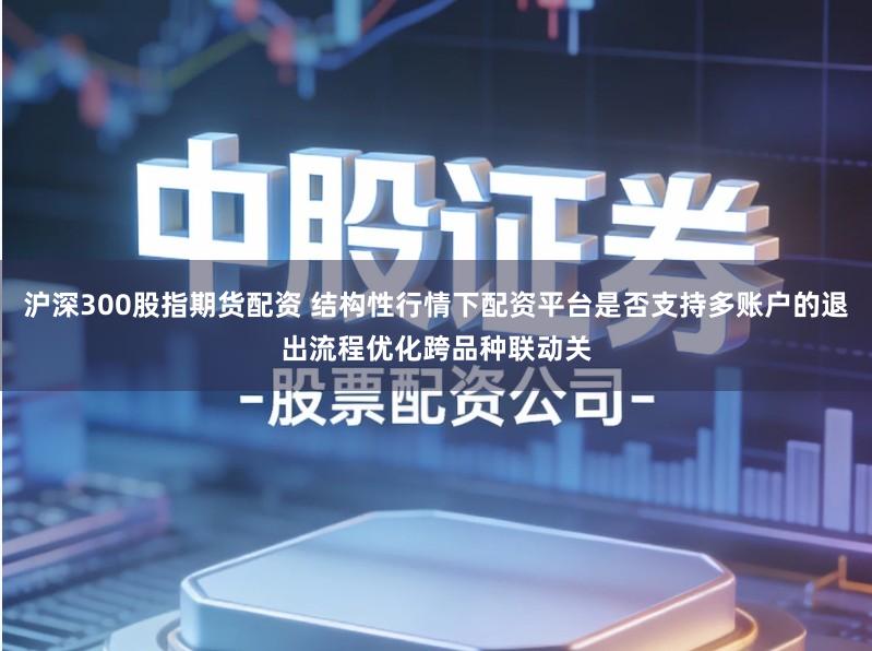 沪深300股指期货配资 结构性行情下配资平台是否支持多账户的退出流程优化跨品种联动关