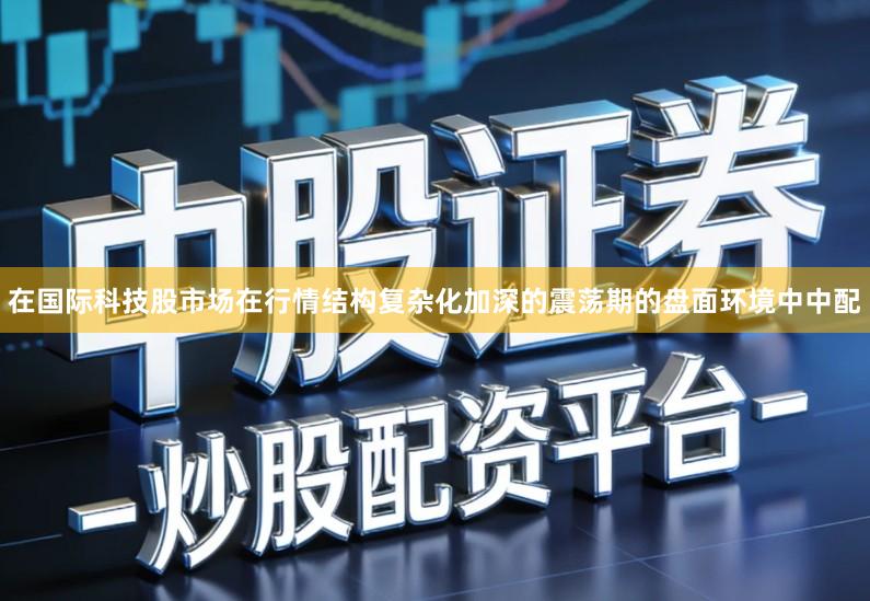 在国际科技股市场在行情结构复杂化加深的震荡期的盘面环境中中配