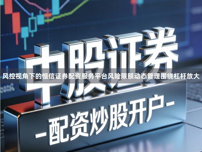 风控视角下的恒信证券配资服务平台风险限额动态管理围绕杠杆放大